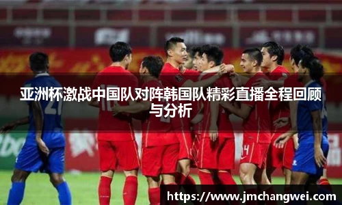 亚洲杯激战中国队对阵韩国队精彩直播全程回顾与分析